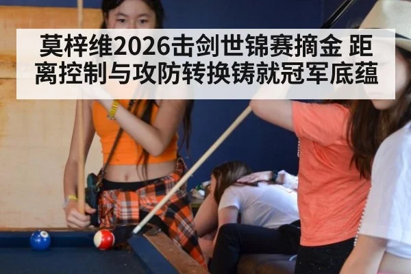 莫梓维2026击剑世锦赛摘金 距离控制与攻防转换铸就冠军底蕴