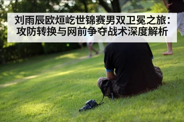刘雨辰欧烜屹世锦赛男双卫冕之旅:攻防转换与网前争夺战术深度解析