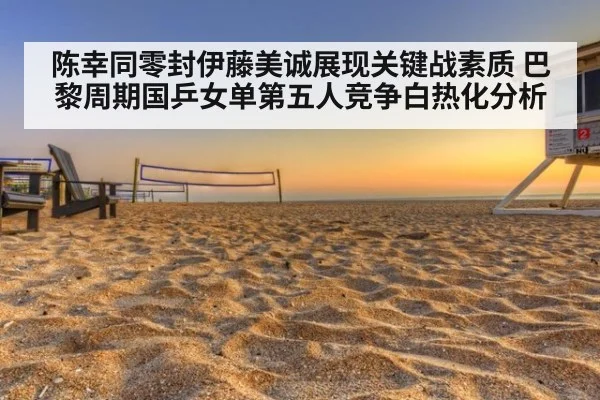 陈幸同零封伊藤美诚展现关键战素质 巴黎周期国乒女单第五人竞争白热化分析